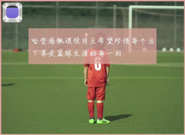 哈登感慨退役将至希望珍惜每个当下享受篮球生涯的每一刻