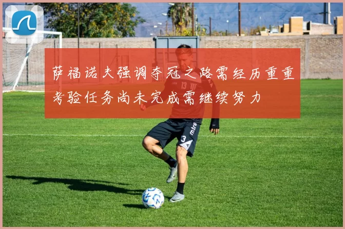 萨福诺夫强调夺冠之路需经历重重考验任务尚未完成需继续努力