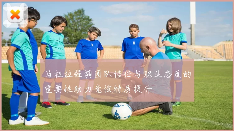 马祖拉强调团队信任与职业态度的重要性助力竞技特质提升
