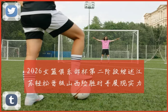 2026女篮俱乐部杯第二阶段综述江苏轻松晋级山西险胜对手展现实力