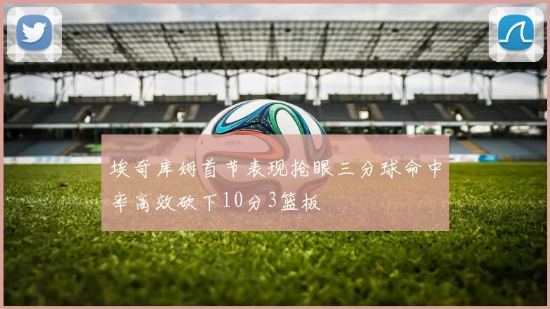 埃奇库姆首节表现抢眼三分球命中率高效砍下10分3篮板