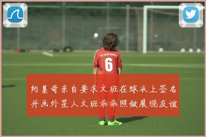 约基奇亲自要求文班在球衣上签名并画外星人文班乖乖照做展现友谊与幽默