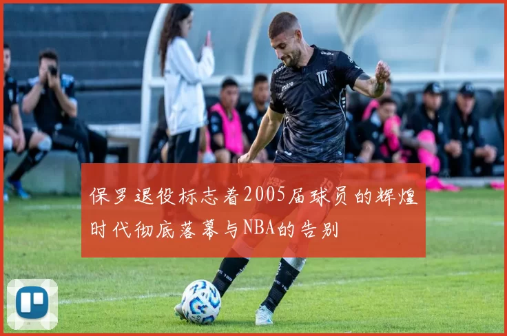保罗退役标志着2005届球员的辉煌时代彻底落幕与NBA的告别