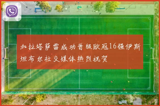 加拉塔萨雷成功晋级欧冠16强伊斯坦布尔社交媒体热烈祝贺