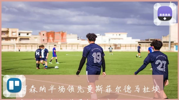 阿森纳半场领先曼斯菲尔德马杜埃凯进球中柱道曼错失良机