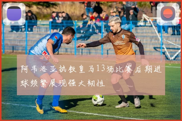 阿韦洛亚执教皇马13场比赛后期进球频繁展现强大韧性