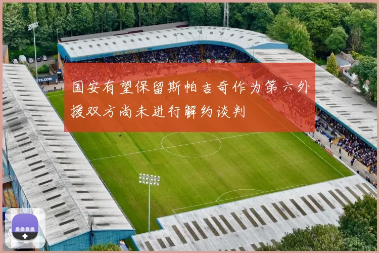国安有望保留斯帕吉奇作为第六外援双方尚未进行解约谈判