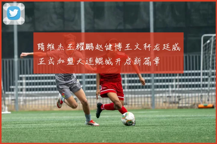 隋维杰王耀鹏赵健博王文轩龙廷威正式加盟大连鲲城开启新篇章
