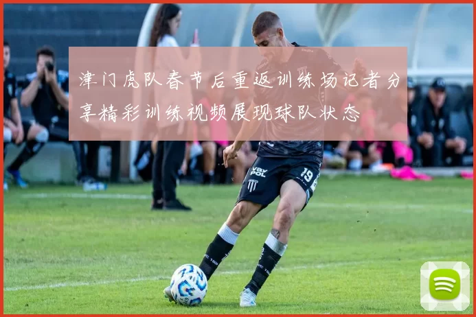 津门虎队春节后重返训练场记者分享精彩训练视频展现球队状态