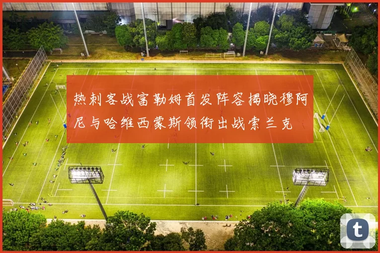 热刺客战富勒姆首发阵容揭晓穆阿尼与哈维西蒙斯领衔出战索兰克