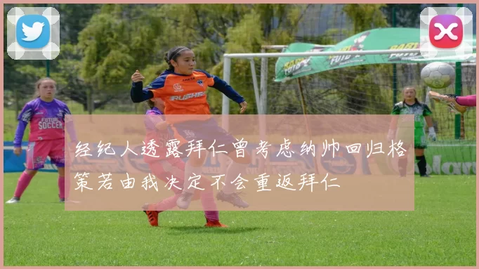经纪人透露拜仁曾考虑纳帅回归格策若由我决定不会重返拜仁