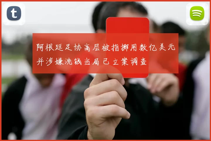 阿根廷足协高层被指挪用数亿美元并涉嫌洗钱当局已立案调查