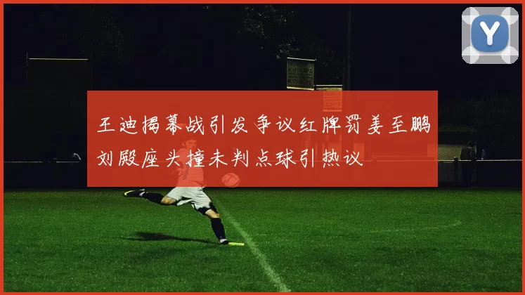 王迪揭幕战引发争议红牌罚姜至鹏刘殿座头撞未判点球引热议