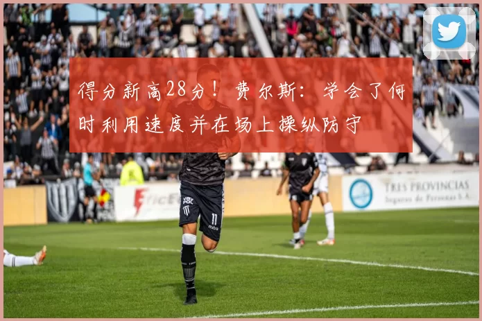得分新高28分！费尔斯：学会了何时利用速度并在场上操纵防守