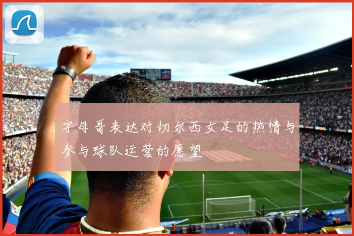 字母哥表达对切尔西女足的热情与参与球队运营的愿望