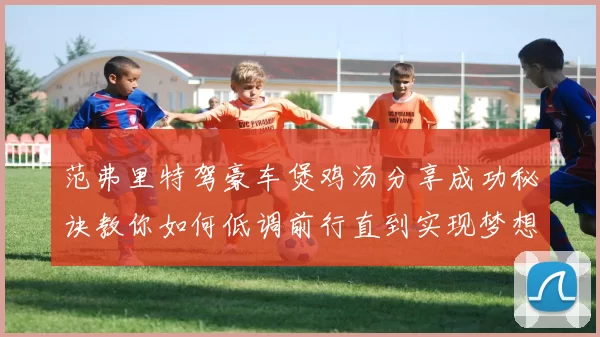 范弗里特驾豪车煲鸡汤分享成功秘诀教你如何低调前行直到实现梦想