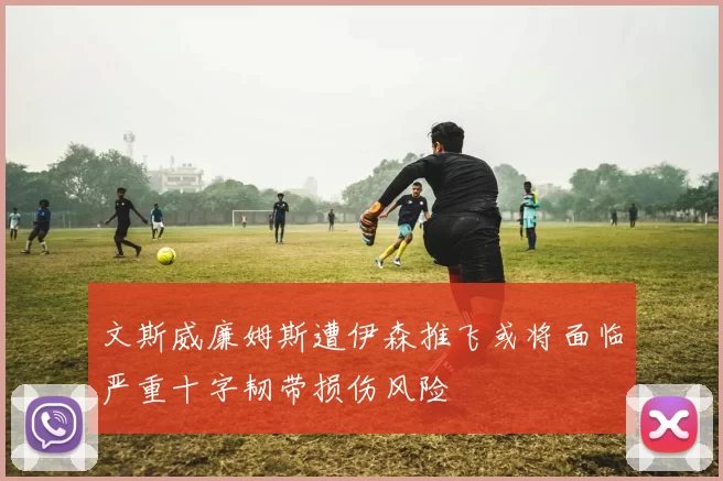 文斯威廉姆斯遭伊森推飞或将面临严重十字韧带损伤风险