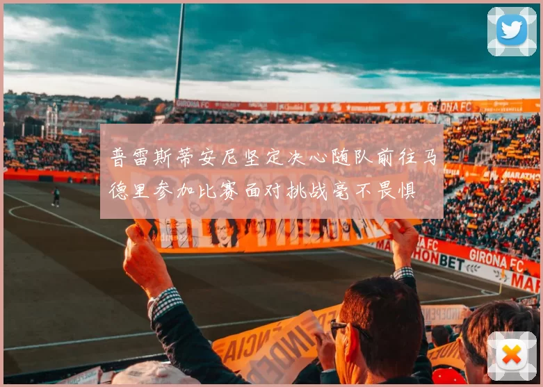 普雷斯蒂安尼坚定决心随队前往马德里参加比赛面对挑战毫不畏惧
