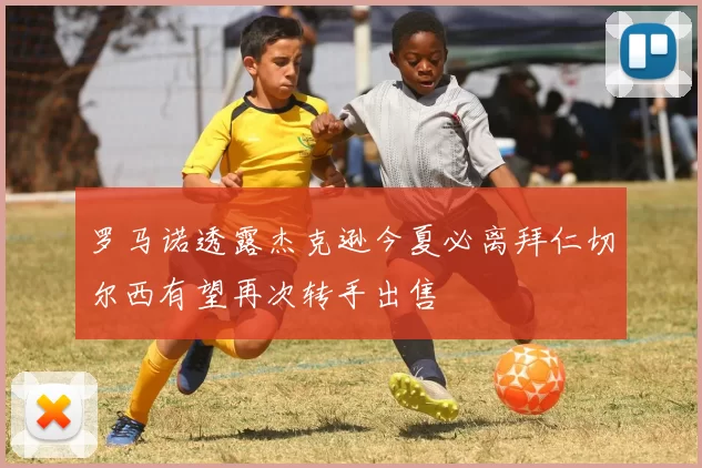 罗马诺透露杰克逊今夏必离拜仁切尔西有望再次转手出售