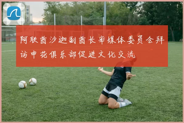 阿联酋沙迦副酋长率媒体委员会拜访申花俱乐部促进文化交流