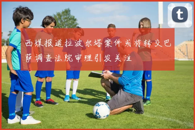 西媒报道拉波尔塔案件或将转交巴萨调查法院审理引发关注