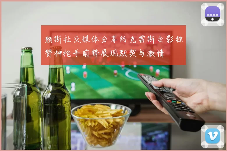 赖斯社交媒体分享约克雷斯合影称赞神枪手前锋展现默契与激情