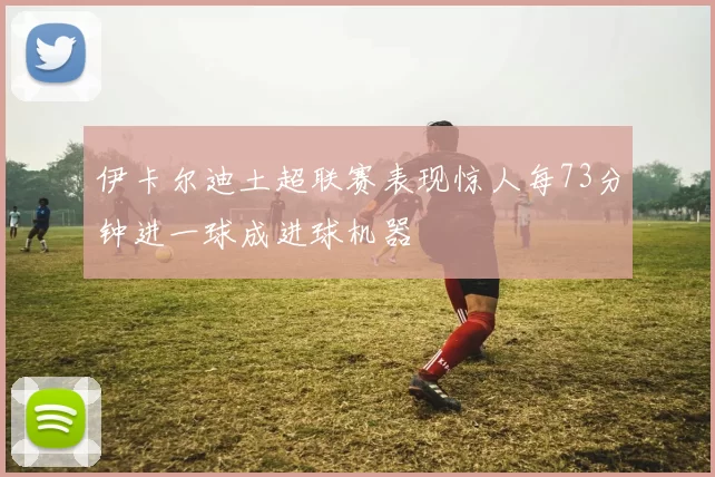伊卡尔迪土超联赛表现惊人每73分钟进一球成进球机器